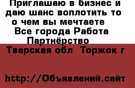 Приглашаю в бизнес и даю шанс воплотить то, о чем вы мечтаете!  - Все города Работа » Партнёрство   . Тверская обл.,Торжок г.